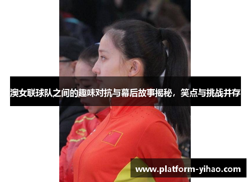 澳女联球队之间的趣味对抗与幕后故事揭秘，笑点与挑战并存