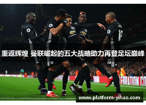 重返辉煌 曼联崛起的五大战略助力再登足坛巅峰