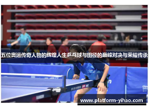 五位奥运传奇人物的辉煌人生乒乓球与田径的巅峰对决与荣耀传承
