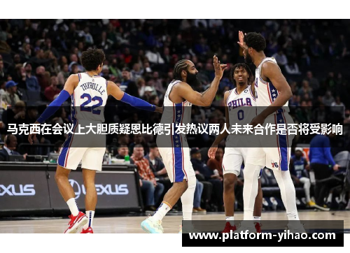 马克西在会议上大胆质疑恩比德引发热议两人未来合作是否将受影响