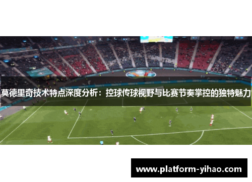 莫德里奇技术特点深度分析：控球传球视野与比赛节奏掌控的独特魅力